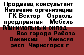 Продавец-консультант › Название организации ­ ГК Вектор › Отрасль предприятия ­ Мебель › Минимальный оклад ­ 15 000 - Все города Работа » Вакансии   . Хакасия респ.,Черногорск г.